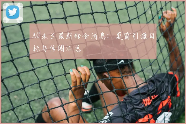 AC米兰最新转会消息：夏窗引援目标与传闻汇总