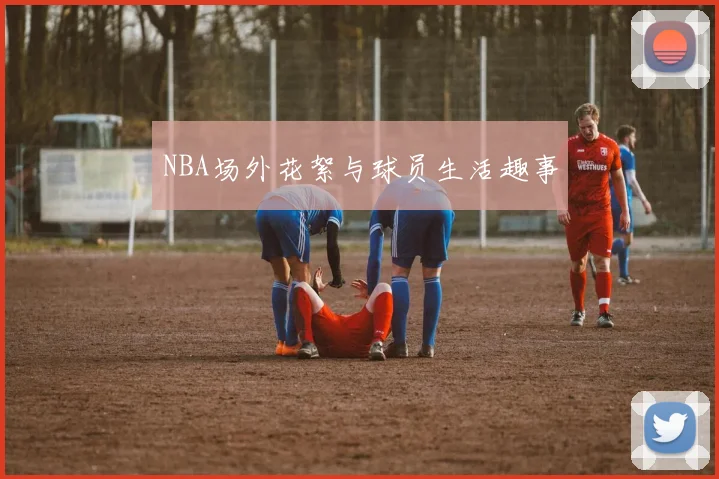 NBA场外花絮与球员生活趣事