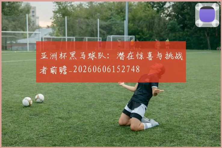 亚洲杯黑马球队:潜在惊喜与挑战者前瞻_20260606152748