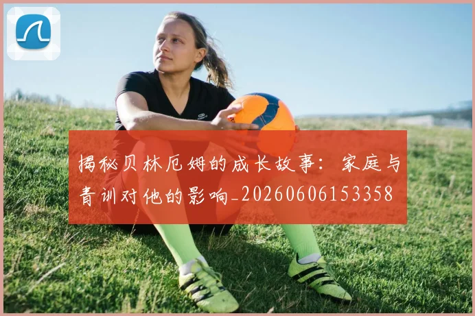 揭秘贝林厄姆的成长故事:家庭与青训对他的影响_20260606153358