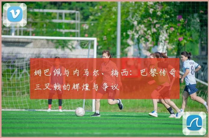 姆巴佩与内马尔、梅西:巴黎传奇三叉戟的辉煌与争议