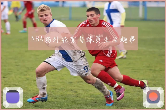 NBA场外花絮与球员生活趣事