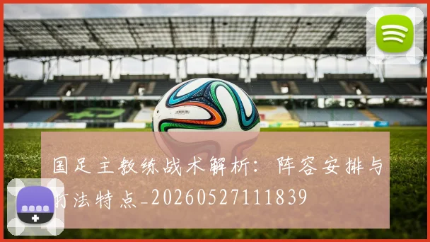国足主教练战术解析：阵容安排与打法特点_20260527111839