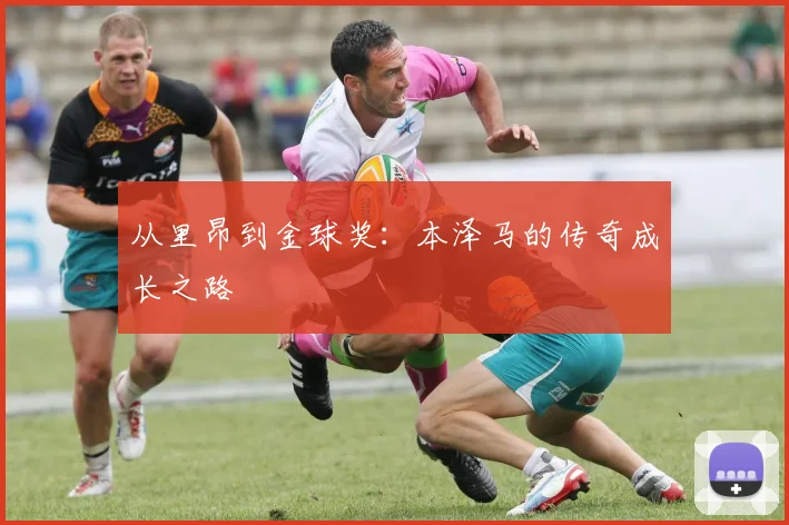 从里昂到金球奖:本泽马的传奇成长之路