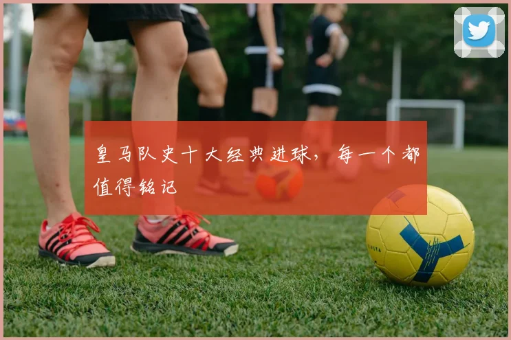 皇马队史十大经典进球,每一个都值得铭记