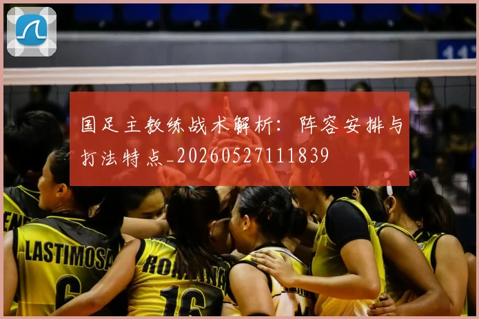 国足主教练战术解析:阵容安排与打法特点_20260527111839