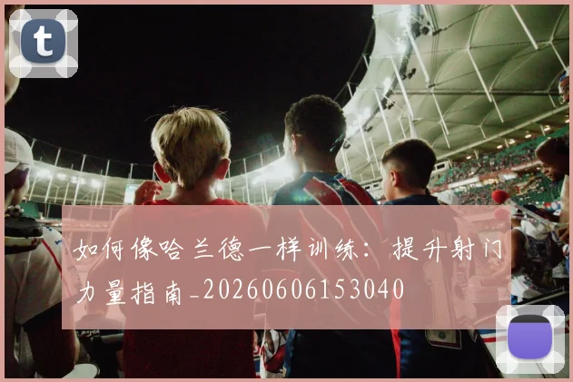 如何像哈兰德一样训练：提升射门力量指南_20260606153040