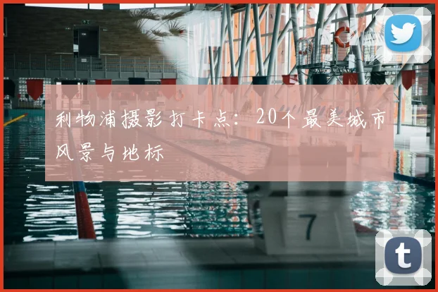 利物浦摄影打卡点:20个最美城市风景与地标