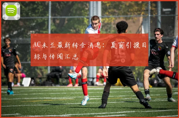 AC米兰最新转会消息:夏窗引援目标与传闻汇总