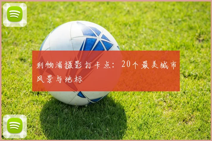 利物浦摄影打卡点：20个最美城市风景与地标