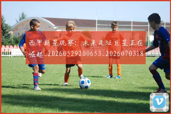 西甲新星观察:未来足坛巨星正在崛起_20260529200653_20260703181857